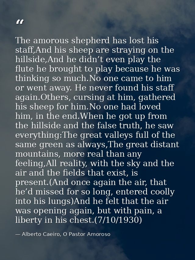 The amorous shepherd has lost his staff,And his sheep are straying on the hillside,And he didn’t even play the flute he  — Alberto Caeiro, O Pastor Amoroso