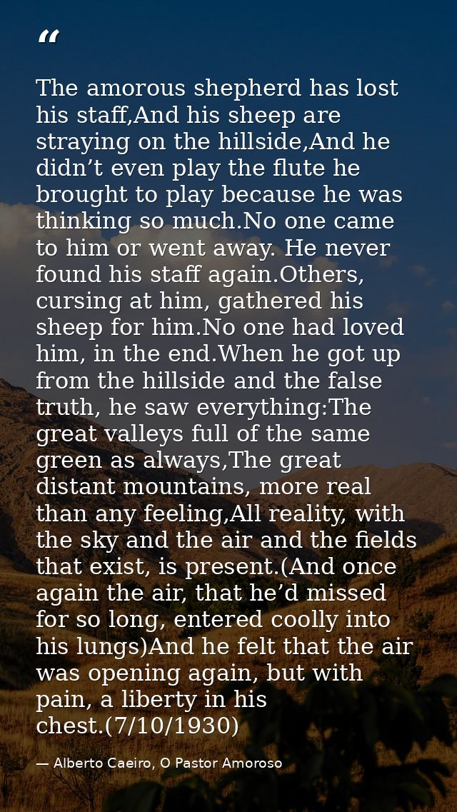 The amorous shepherd has lost his staff,And his sheep are straying on the hillside,And he didn’t even play the flute he  — Alberto Caeiro, O Pastor Amoroso