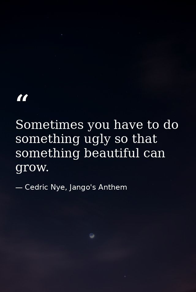 Sometimes you have to do something ugly so that something beautiful can grow. — Cedric Nye, Jango's Anthem