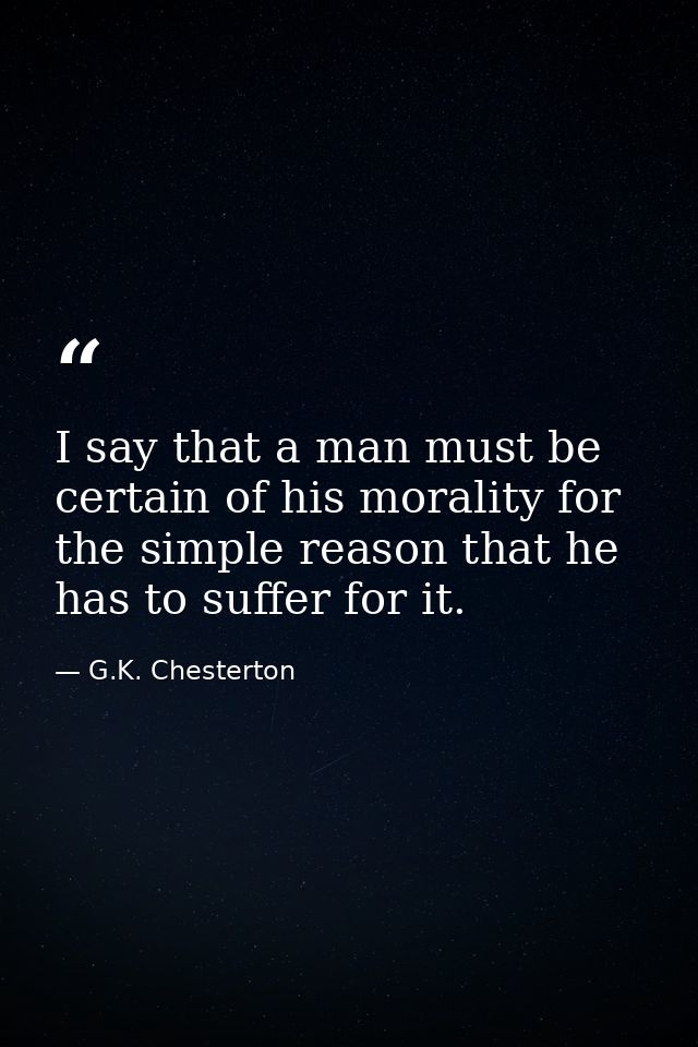I say that a man must be certain of his morality for the simple reason that he has to suffer for it. — G.K. Chesterton