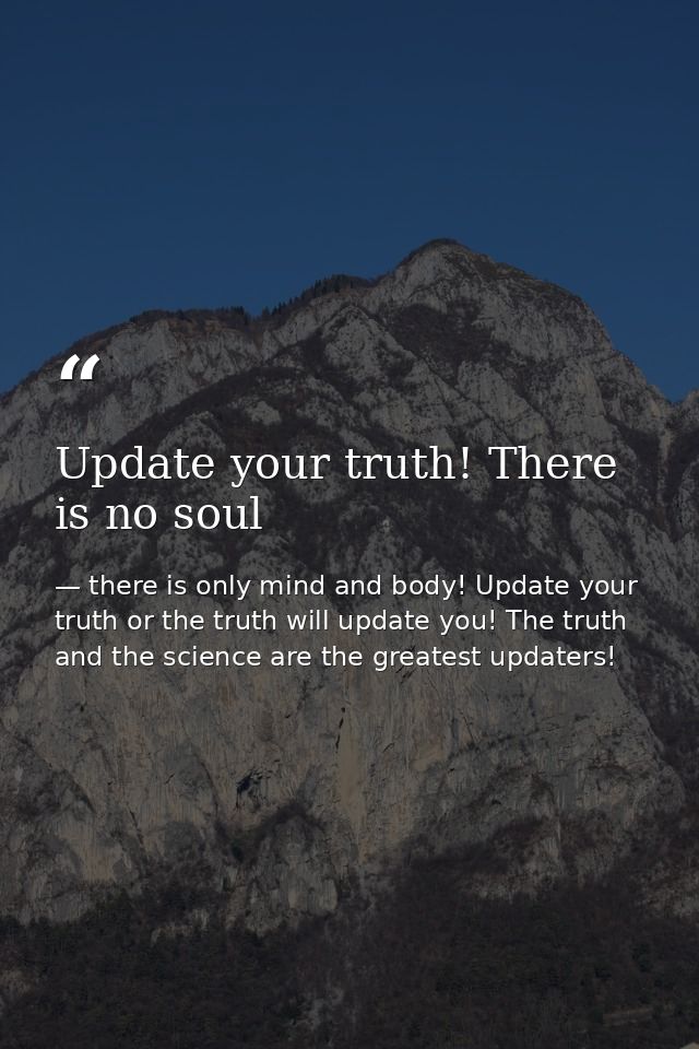 Update your truth! There is no soul — there is only mind and body! Update your truth or the truth will update you! The truth and the science are the greatest updaters!