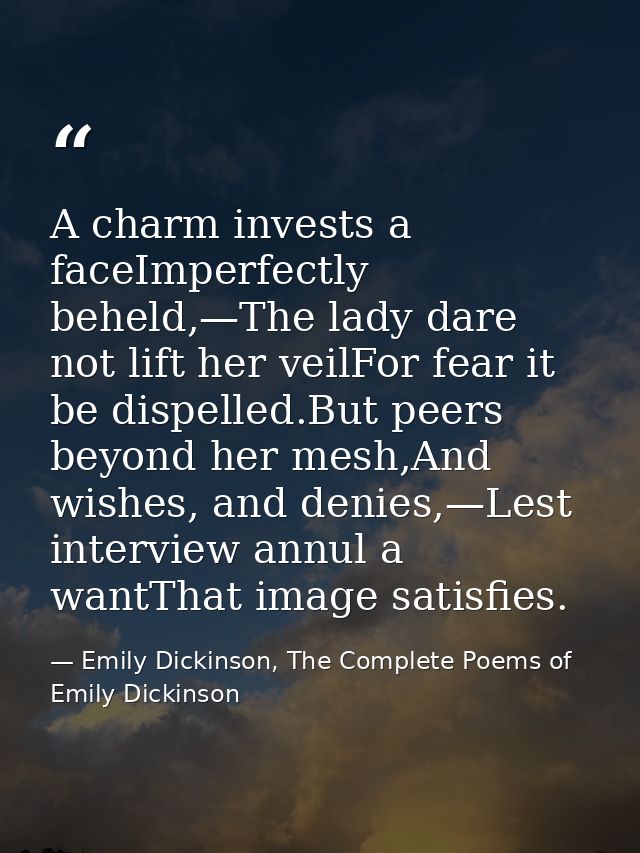 A charm invests a faceImperfectly beheld,—The lady dare not lift her veilFor fear it be dispelled.But peers beyond her m — Emily Dickinson, The Complete Poems of Emily Dickinson