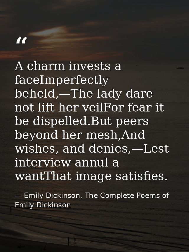 A charm invests a faceImperfectly beheld,—The lady dare not lift her veilFor fear it be dispelled.But peers beyond her m — Emily Dickinson, The Complete Poems of Emily Dickinson