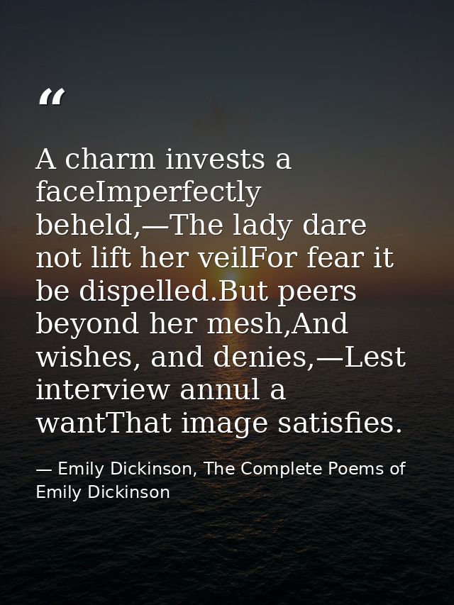 A charm invests a faceImperfectly beheld,—The lady dare not lift her veilFor fear it be dispelled.But peers beyond her m — Emily Dickinson, The Complete Poems of Emily Dickinson