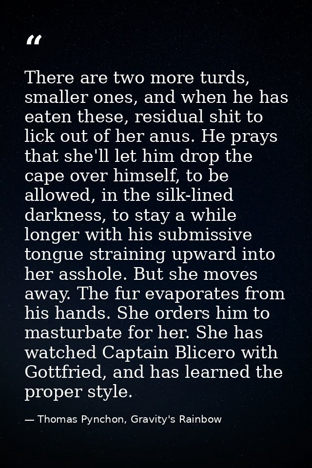 There are two more turds, smaller ones, and when he has eaten these, residual shit to lick out of her anus. He prays tha — Thomas Pynchon, Gravity's Rainbow
