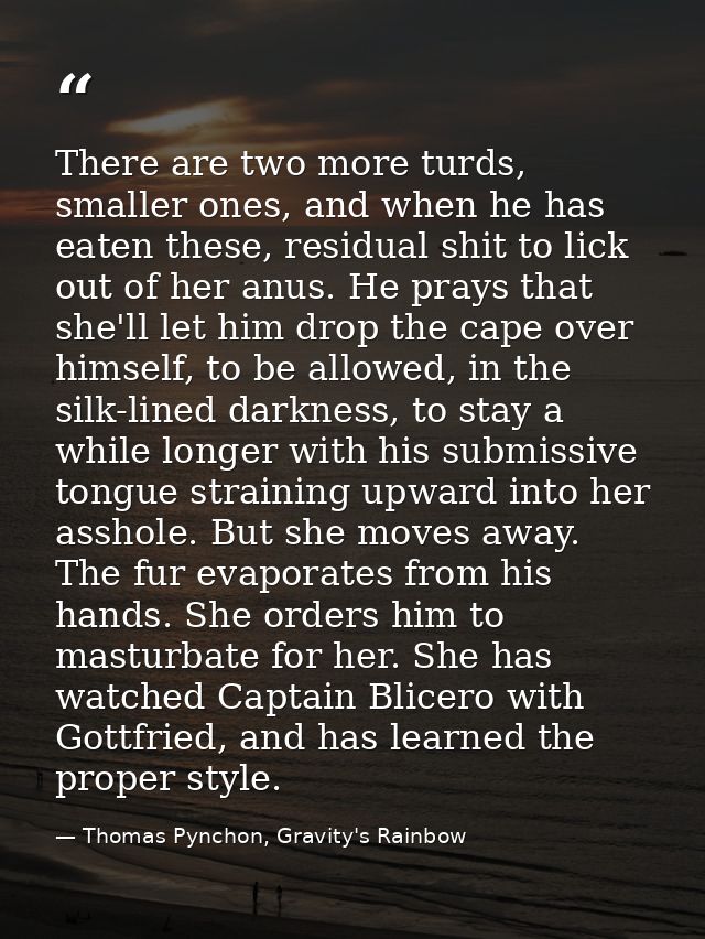 There are two more turds, smaller ones, and when he has eaten these, residual shit to lick out of her anus. He prays tha — Thomas Pynchon, Gravity's Rainbow