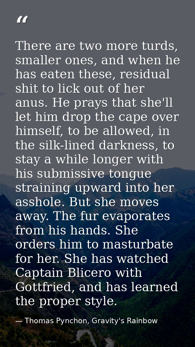 There are two more turds, smaller ones, and when he has eaten these, residual shit to lick out of her anus. He prays tha — Thomas Pynchon, Gravity's Rainbow