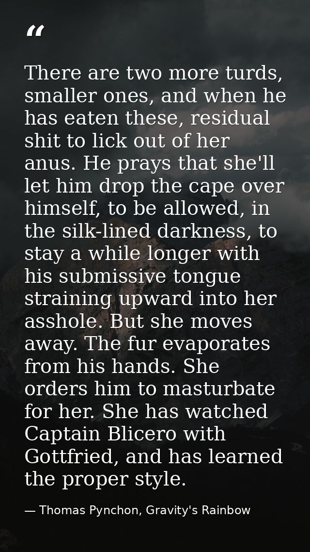 There are two more turds, smaller ones, and when he has eaten these, residual shit to lick out of her anus. He prays tha — Thomas Pynchon, Gravity's Rainbow