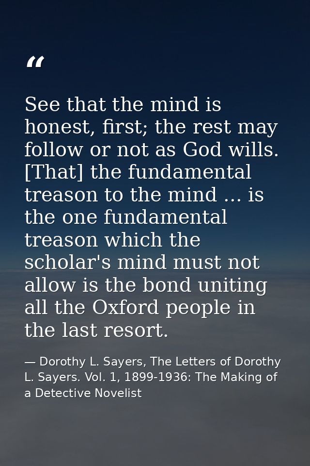 See that the mind is honest, first; the rest may follow or not as God wills. [That] the fundamental treason to the mind  — Dorothy L. Sayers, The Letters of Dorothy L. Sayers. Vol. 1, 1899-1936: The Making of a Detective Novelist