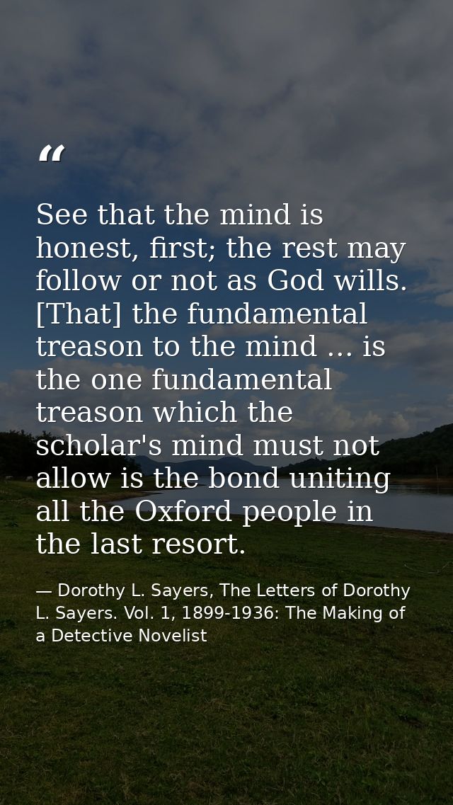 See that the mind is honest, first; the rest may follow or not as God wills. [That] the fundamental treason to the mind  — Dorothy L. Sayers, The Letters of Dorothy L. Sayers. Vol. 1, 1899-1936: The Making of a Detective Novelist