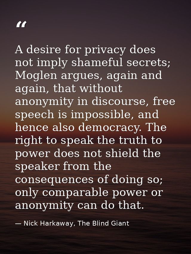A desire for privacy does not imply shameful secrets; Moglen argues, again and again, that without anonymity in discours — Nick Harkaway, The Blind Giant