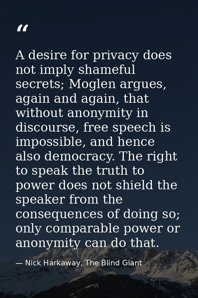 A desire for privacy does not imply shameful secrets; Moglen argues, again and again, that without anonymity in discours — Nick Harkaway, The Blind Giant