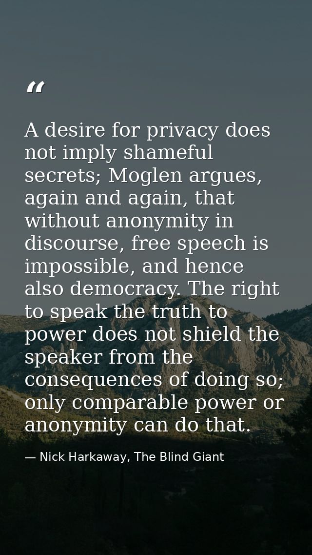 A desire for privacy does not imply shameful secrets; Moglen argues, again and again, that without anonymity in discours — Nick Harkaway, The Blind Giant