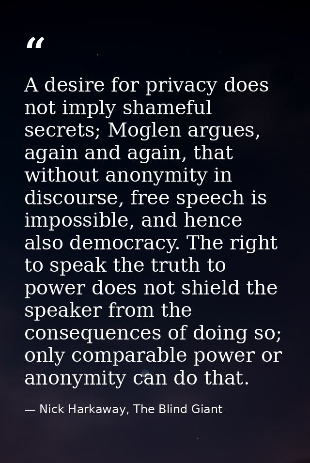 A desire for privacy does not imply shameful secrets; Moglen argues, again and again, that without anonymity in discours — Nick Harkaway, The Blind Giant