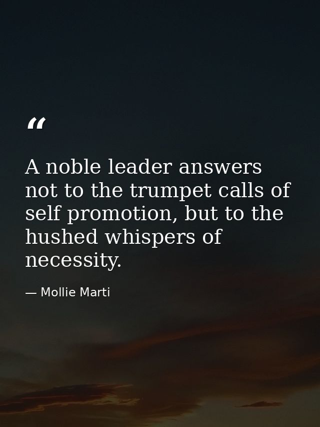 A noble leader answers not to the trumpet calls of self promotion, but to the hushed whispers of necessity. — Mollie Marti