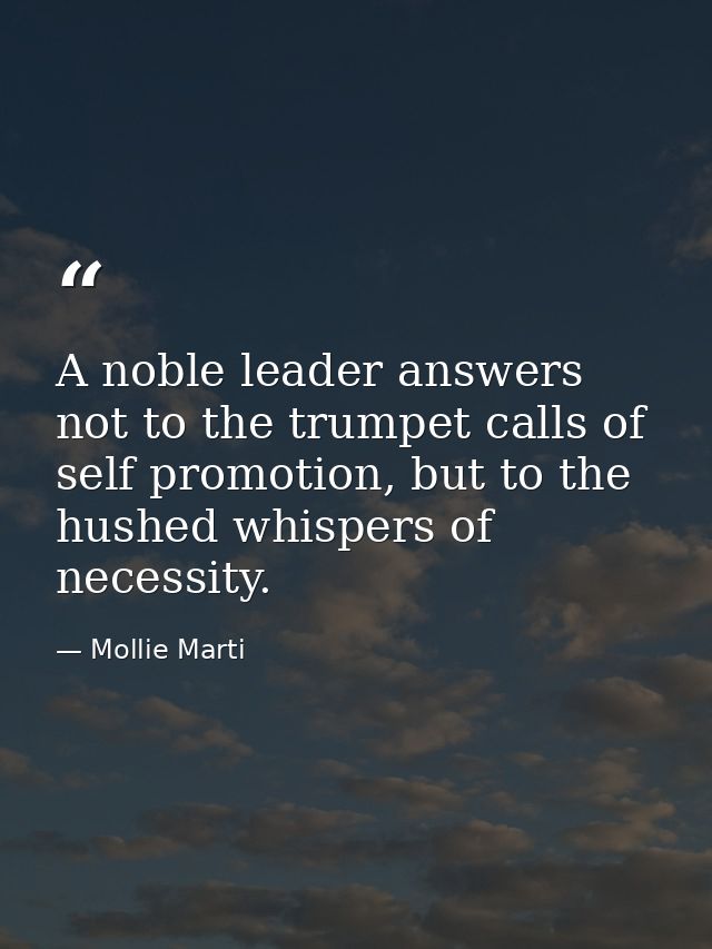 A noble leader answers not to the trumpet calls of self promotion, but to the hushed whispers of necessity. — Mollie Marti