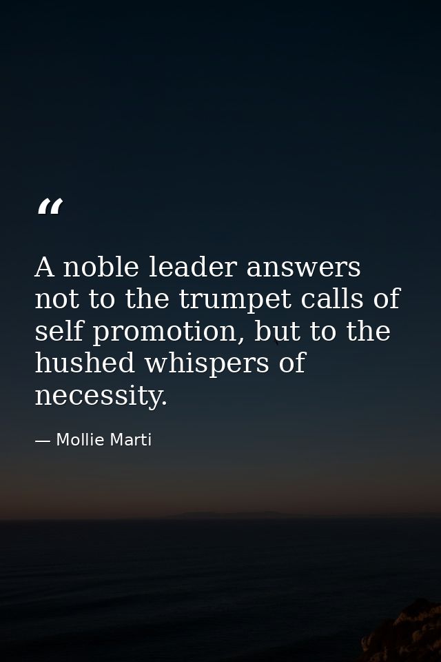 A noble leader answers not to the trumpet calls of self promotion, but to the hushed whispers of necessity. — Mollie Marti