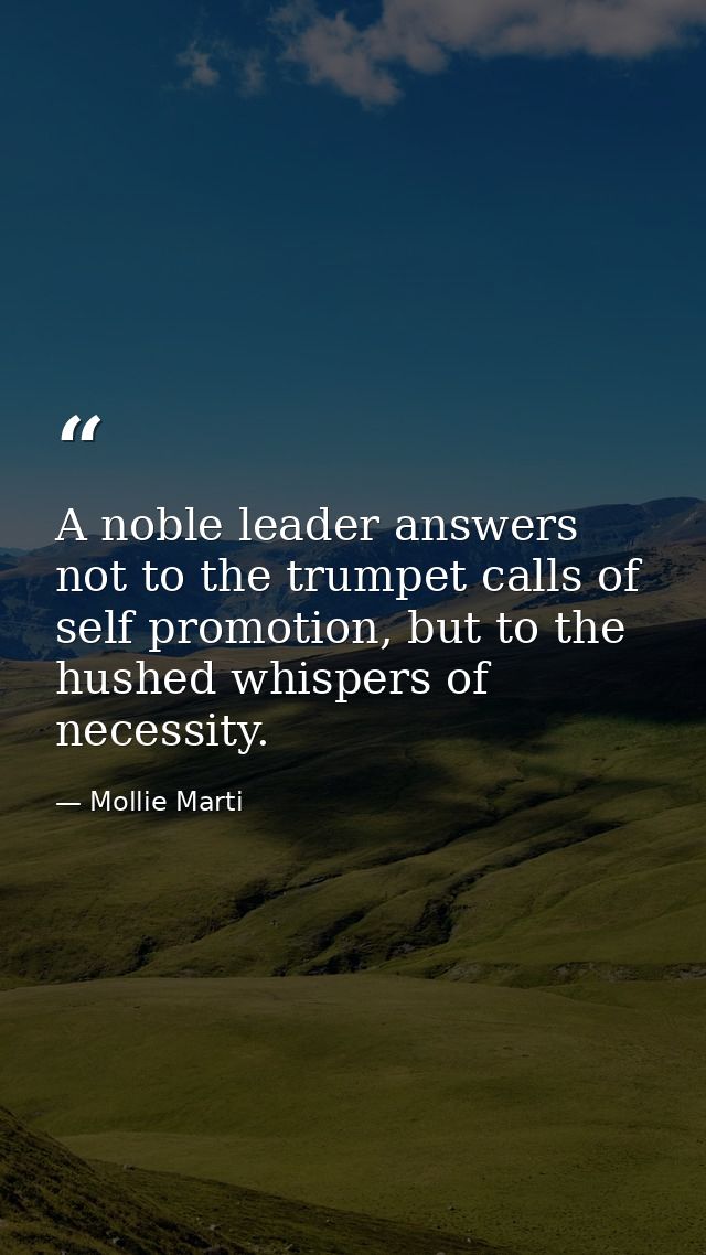 A noble leader answers not to the trumpet calls of self promotion, but to the hushed whispers of necessity. — Mollie Marti