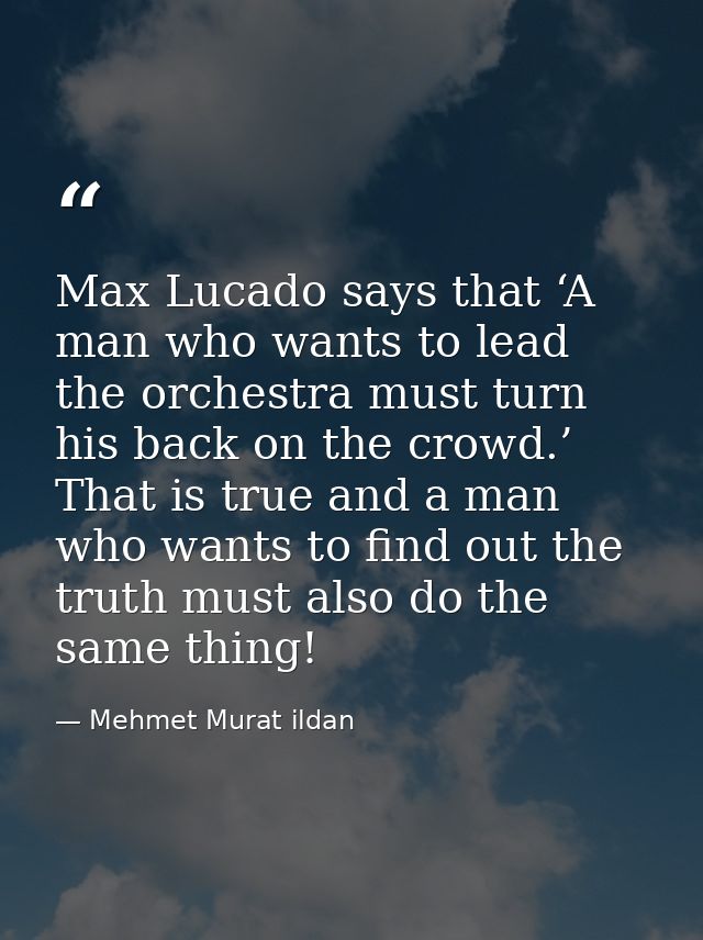 Max Lucado says that ‘A man who wants to lead the orchestra must turn his back on the crowd.’ That is true and a man who — Mehmet Murat ildan