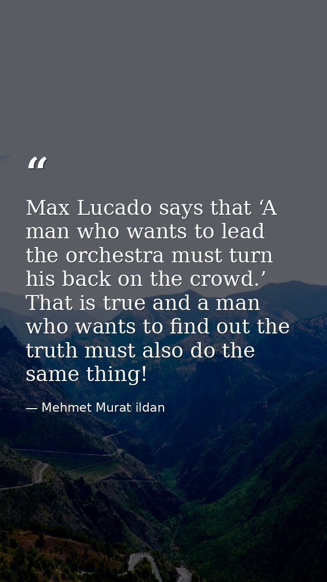 Max Lucado says that ‘A man who wants to lead the orchestra must turn his back on the crowd.’ That is true and a man who — Mehmet Murat ildan