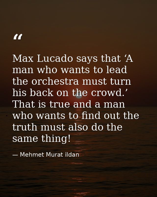 Max Lucado says that ‘A man who wants to lead the orchestra must turn his back on the crowd.’ That is true and a man who — Mehmet Murat ildan