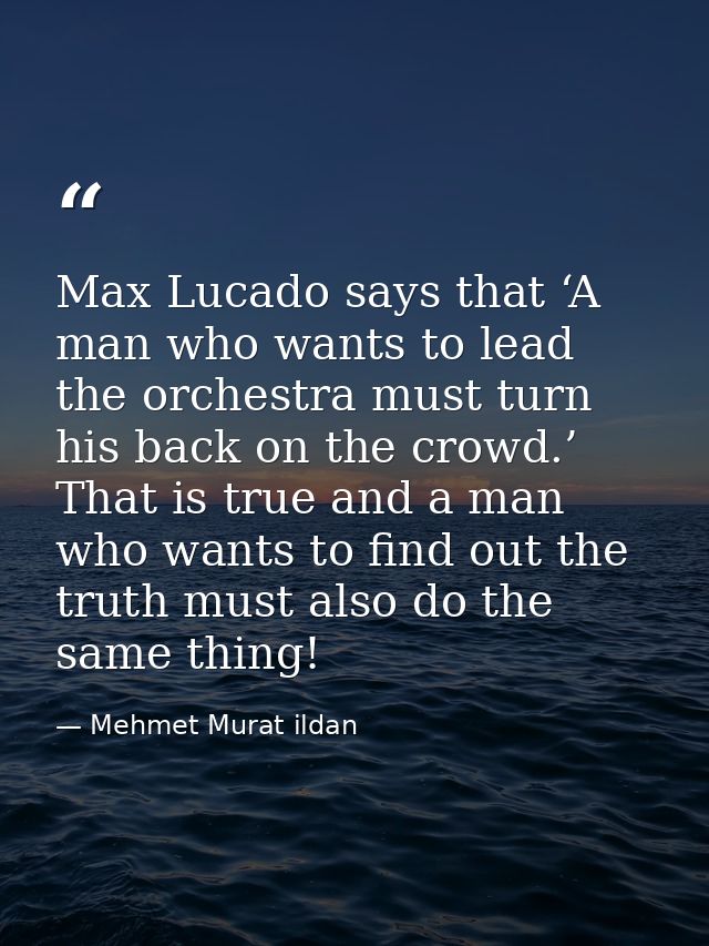 Max Lucado says that ‘A man who wants to lead the orchestra must turn his back on the crowd.’ That is true and a man who — Mehmet Murat ildan