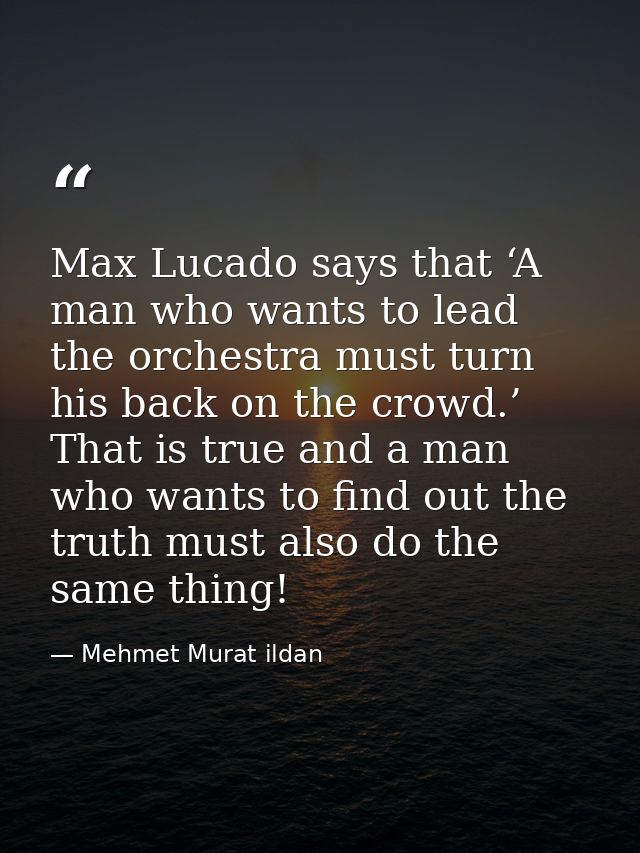 Max Lucado says that ‘A man who wants to lead the orchestra must turn his back on the crowd.’ That is true and a man who — Mehmet Murat ildan