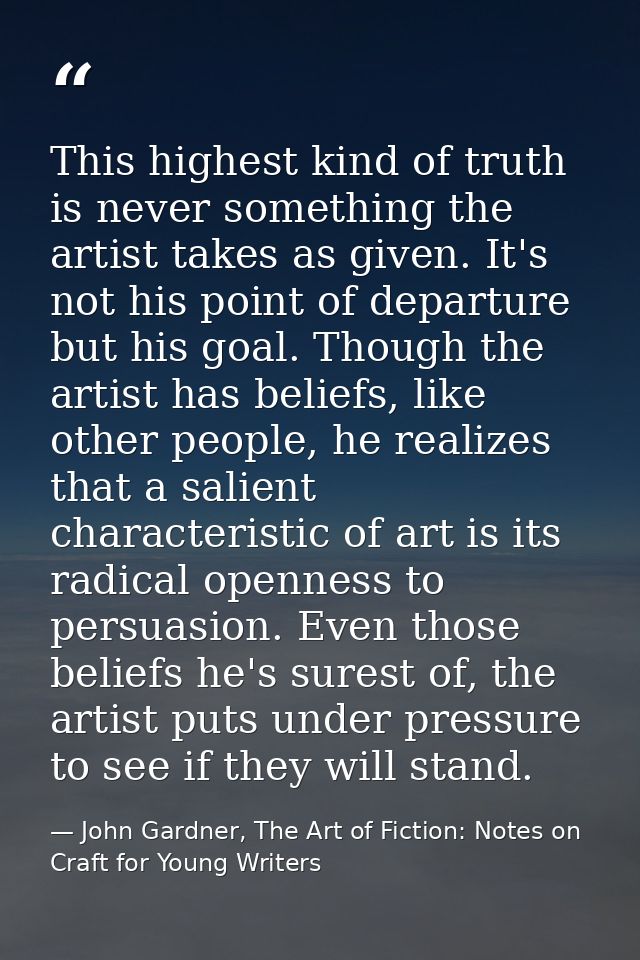 This highest kind of truth is never something the artist takes as given. It's not his point of departure but his goal. T — John Gardner, The Art of Fiction: Notes on Craft for Young Writers