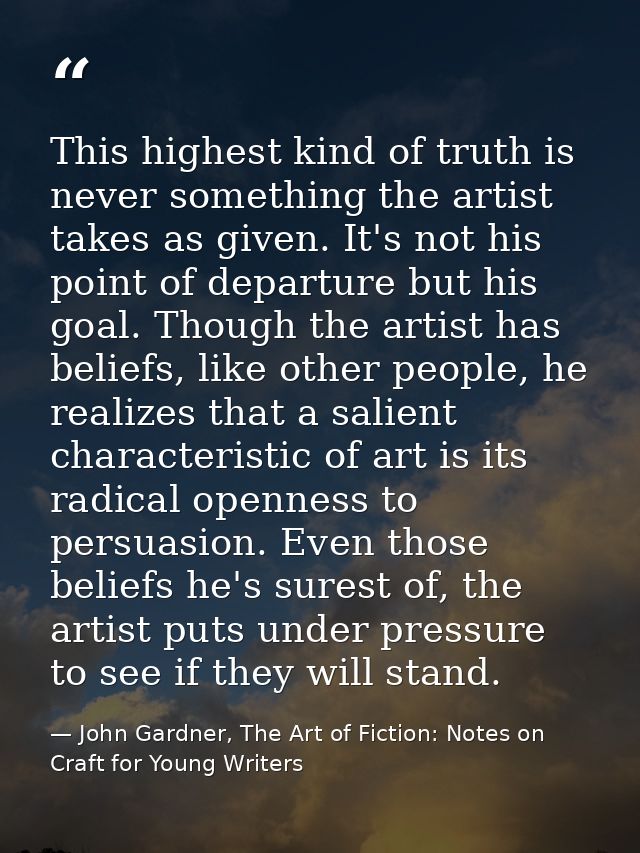 This highest kind of truth is never something the artist takes as given. It's not his point of departure but his goal. T — John Gardner, The Art of Fiction: Notes on Craft for Young Writers