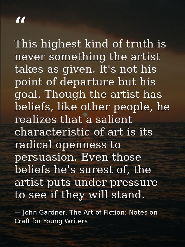 This highest kind of truth is never something the artist takes as given. It's not his point of departure but his goal. T — John Gardner, The Art of Fiction: Notes on Craft for Young Writers