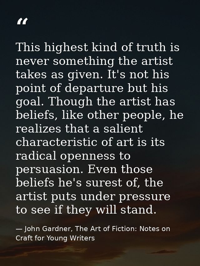 This highest kind of truth is never something the artist takes as given. It's not his point of departure but his goal. T — John Gardner, The Art of Fiction: Notes on Craft for Young Writers