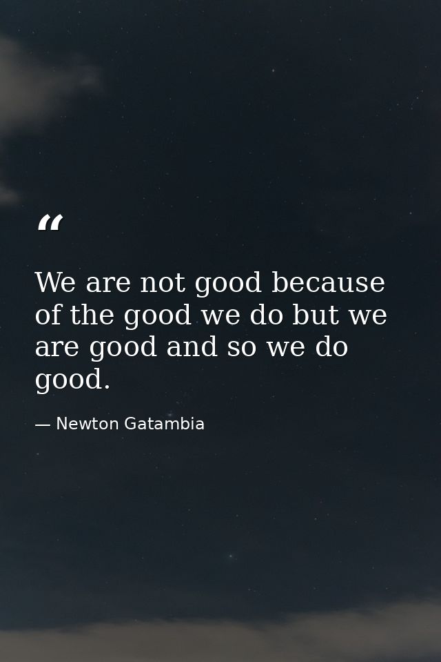 We are not good because of the good we do but we are good and so we do good. — Newton Gatambia