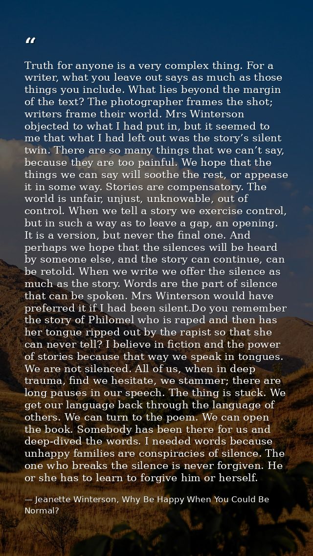 Truth for anyone is a very complex thing. For a writer, what you leave out says as much as those things you include. Wha — Jeanette Winterson, Why Be Happy When You Could Be Normal?