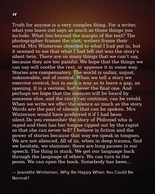 Truth for anyone is a very complex thing. For a writer, what you leave out says as much as those things you include. Wha — Jeanette Winterson, Why Be Happy When You Could Be Normal?