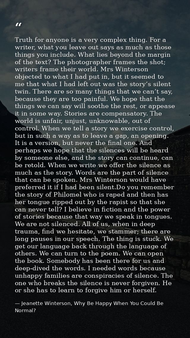 Truth for anyone is a very complex thing. For a writer, what you leave out says as much as those things you include. Wha — Jeanette Winterson, Why Be Happy When You Could Be Normal?