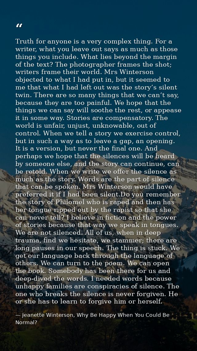 Truth for anyone is a very complex thing. For a writer, what you leave out says as much as those things you include. Wha — Jeanette Winterson, Why Be Happy When You Could Be Normal?