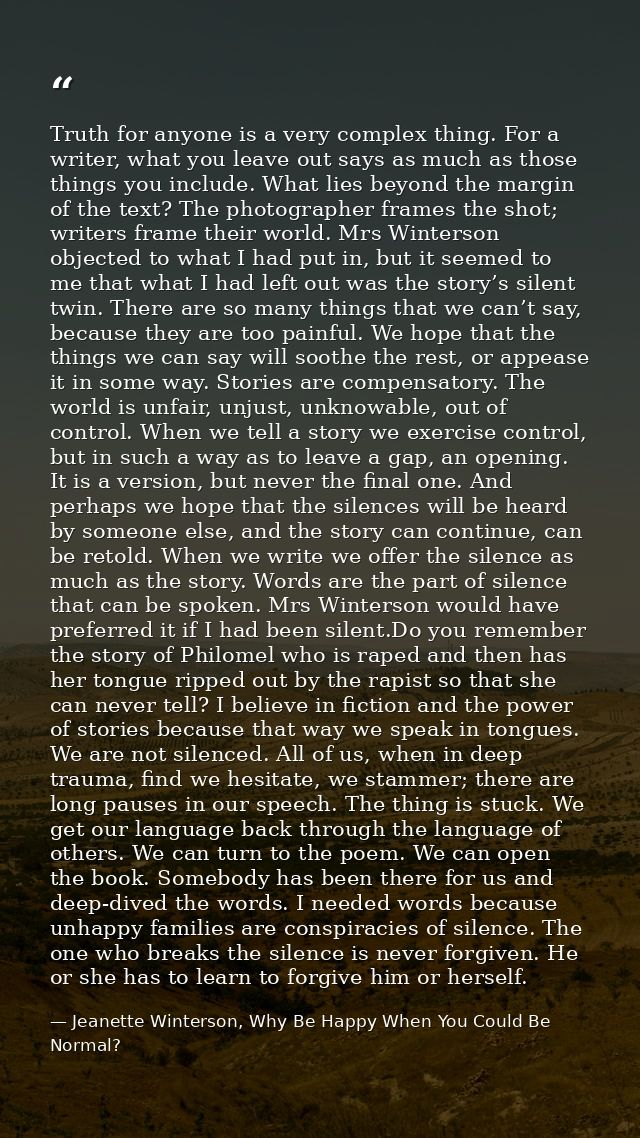Truth for anyone is a very complex thing. For a writer, what you leave out says as much as those things you include. Wha — Jeanette Winterson, Why Be Happy When You Could Be Normal?