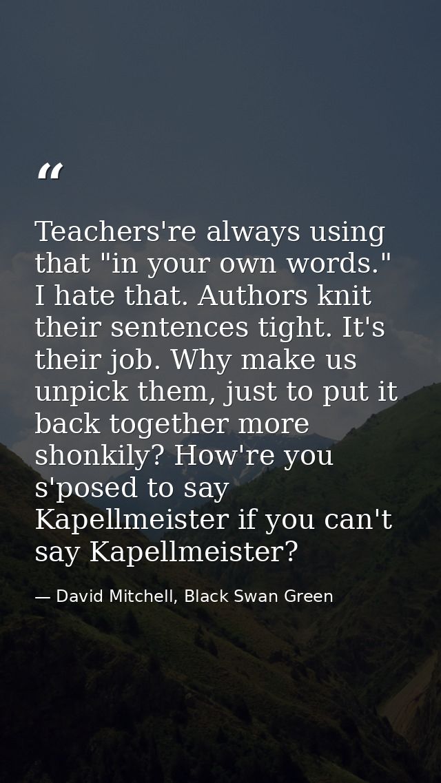 Teachers're always using that "in your own words." I hate that. Authors knit their sentences tight. It's their job. Why  — David Mitchell, Black Swan Green
