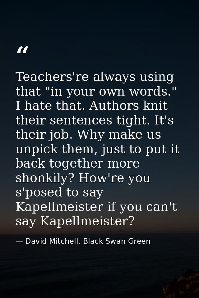 Teachers're always using that "in your own words." I hate that. Authors knit their sentences tight. It's their job. Why  — David Mitchell, Black Swan Green