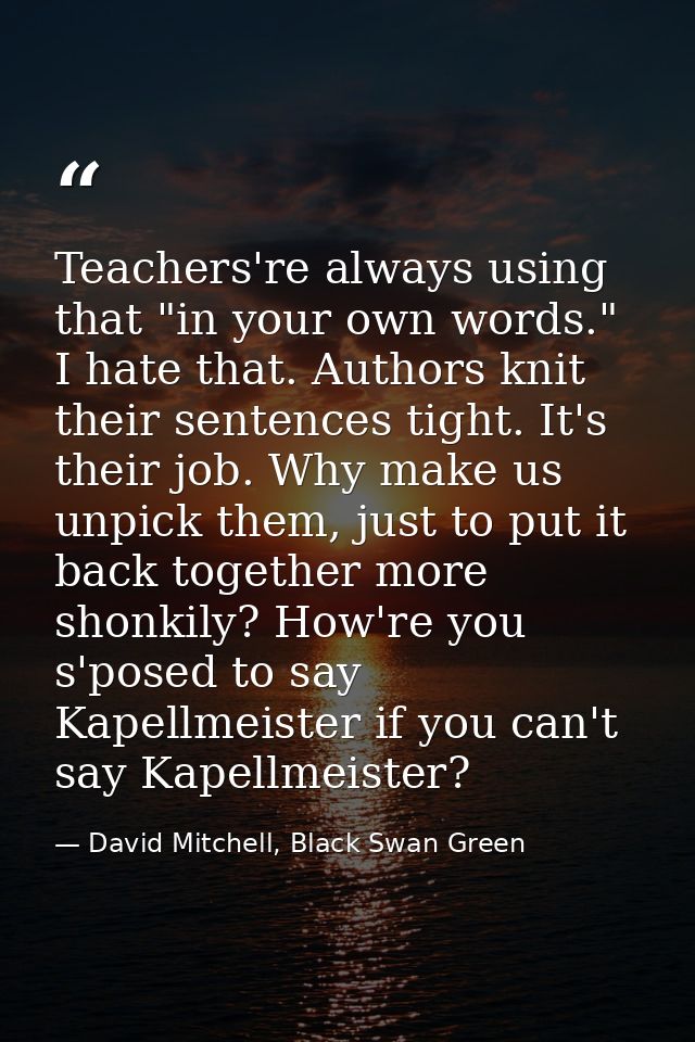 Teachers're always using that "in your own words." I hate that. Authors knit their sentences tight. It's their job. Why  — David Mitchell, Black Swan Green