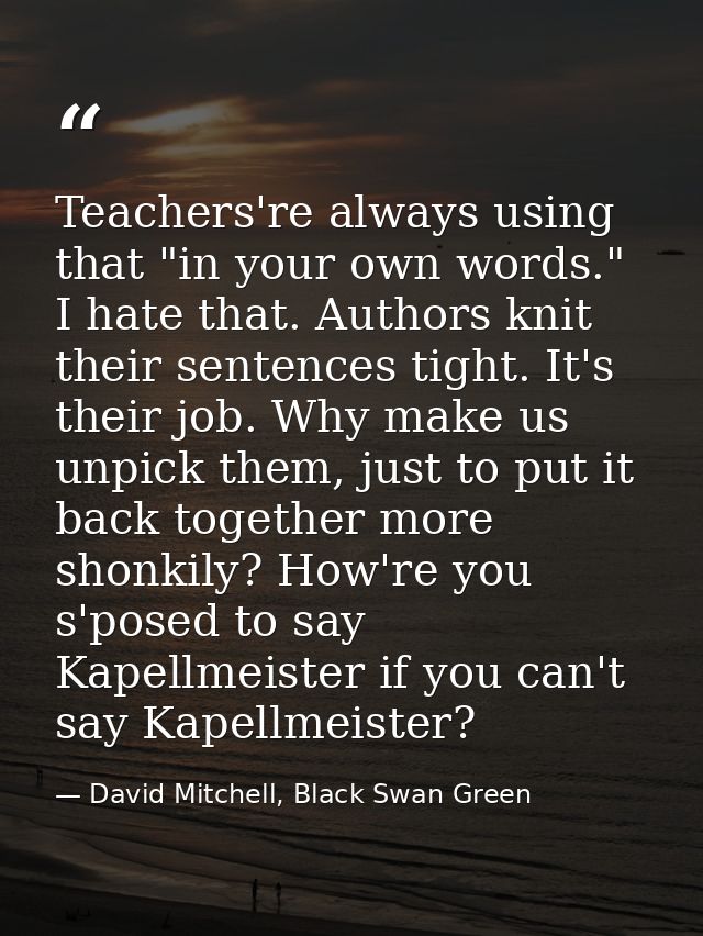 Teachers're always using that "in your own words." I hate that. Authors knit their sentences tight. It's their job. Why  — David Mitchell, Black Swan Green
