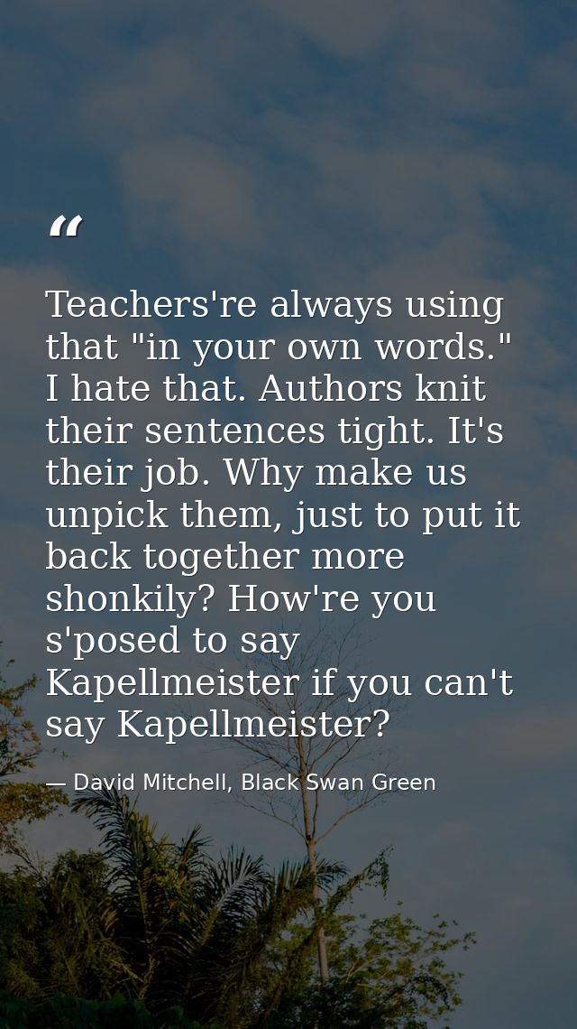 Teachers're always using that "in your own words." I hate that. Authors knit their sentences tight. It's their job. Why  — David Mitchell, Black Swan Green