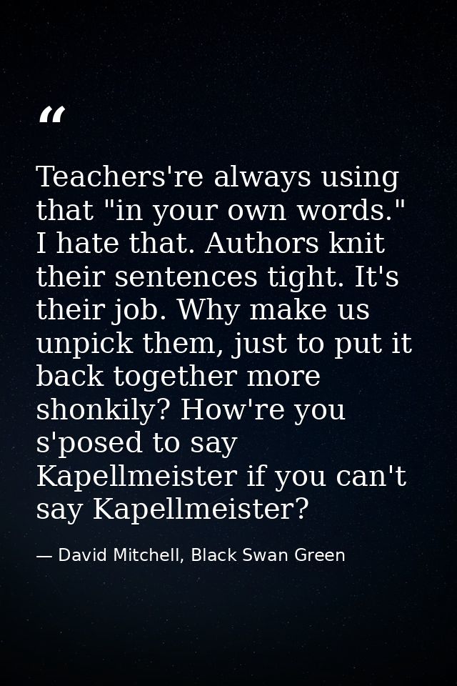 Teachers're always using that "in your own words." I hate that. Authors knit their sentences tight. It's their job. Why  — David Mitchell, Black Swan Green