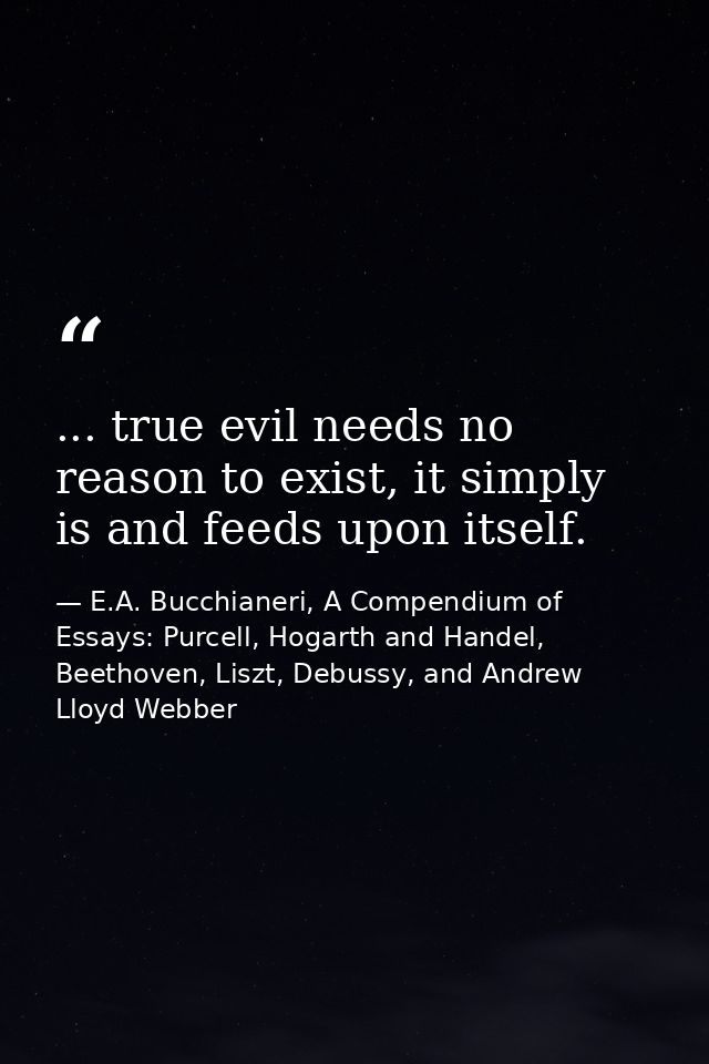 ... true evil needs no reason to exist, it simply is and feeds upon itself. — E.A. Bucchianeri, A Compendium of Essays: Purcell, Hogarth and Handel, Beethoven, Liszt, Debussy, and Andrew Lloyd Webber