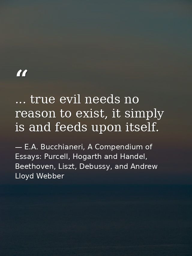 ... true evil needs no reason to exist, it simply is and feeds upon itself. — E.A. Bucchianeri, A Compendium of Essays: Purcell, Hogarth and Handel, Beethoven, Liszt, Debussy, and Andrew Lloyd Webber