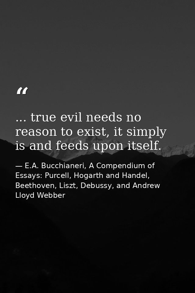 ... true evil needs no reason to exist, it simply is and feeds upon itself. — E.A. Bucchianeri, A Compendium of Essays: Purcell, Hogarth and Handel, Beethoven, Liszt, Debussy, and Andrew Lloyd Webber