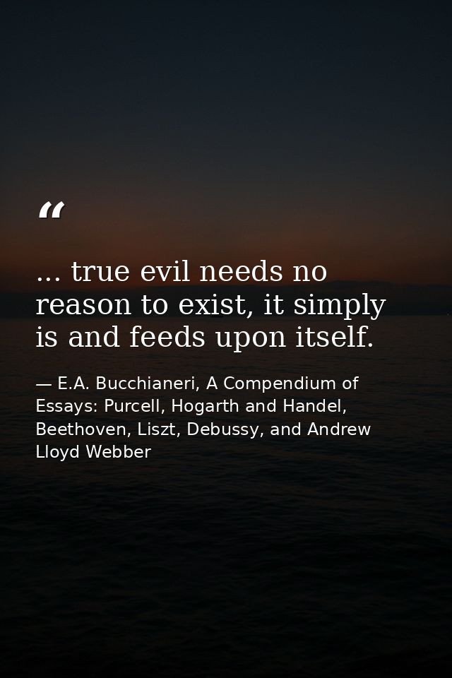 ... true evil needs no reason to exist, it simply is and feeds upon itself. — E.A. Bucchianeri, A Compendium of Essays: Purcell, Hogarth and Handel, Beethoven, Liszt, Debussy, and Andrew Lloyd Webber