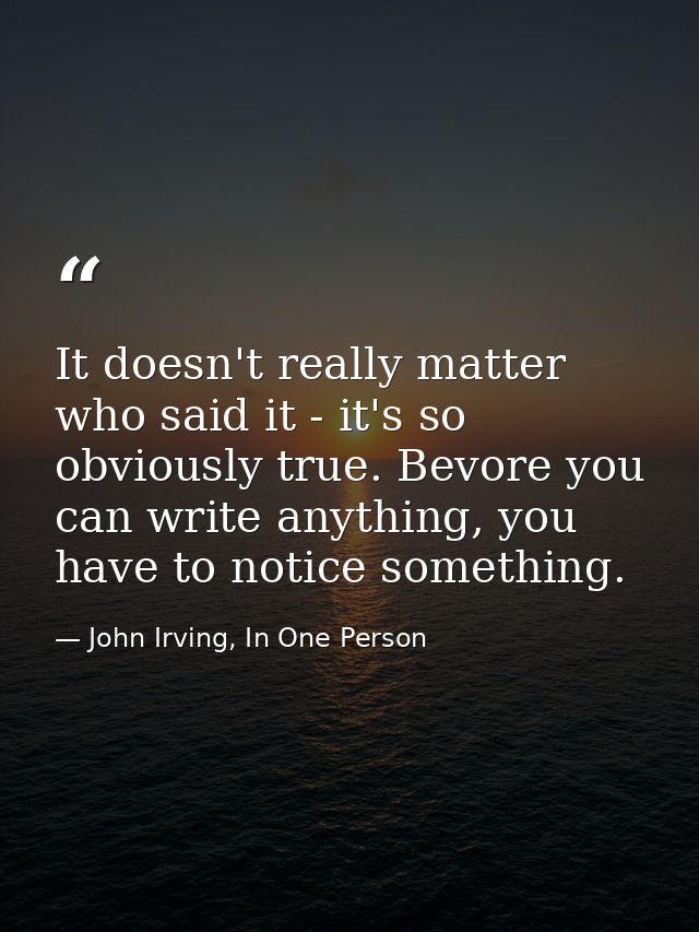 It doesn't really matter who said it - it's so obviously true. Bevore you can write anything, you have to notice somethi — John Irving, In One Person