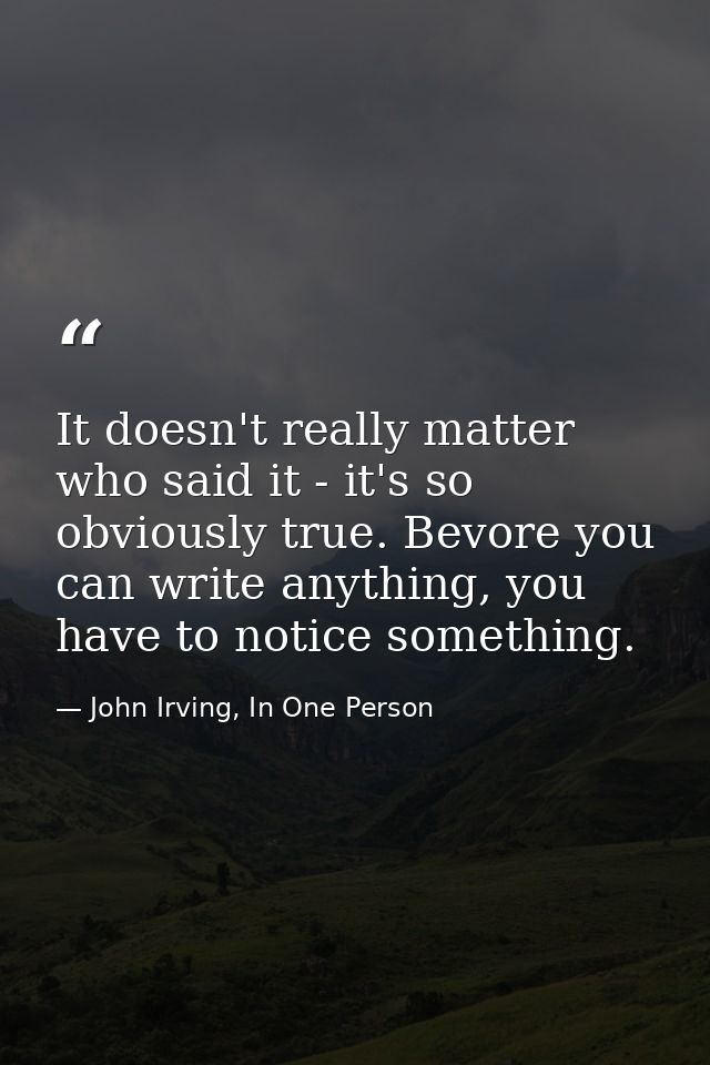 It doesn't really matter who said it - it's so obviously true. Bevore you can write anything, you have to notice somethi — John Irving, In One Person