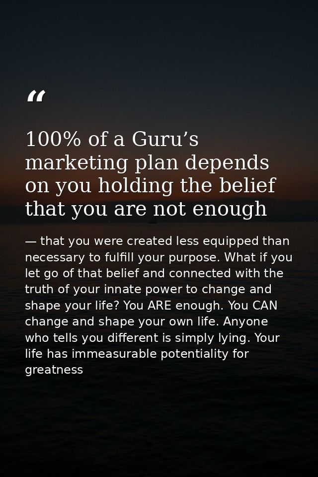 100% of a Guru’s marketing plan depends on you holding the belief that you are not enough — that you were created less equipped than necessary to fulfill your purpose. What if you let go of that belief and connected with the truth of your innate power to change and shape your life? You ARE enough. You CAN change and shape your own life. Anyone who tells you different is simply lying. Your life has immeasurable potentiality for greatness